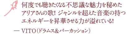 何度でも聴きたくなる不思議な魅力を秘めたアリアさんの歌！ ジャンルを超えた音楽の持つエネルギーを昇華させる力が溢れている！― VITO（ドラムス＆パーカッション）