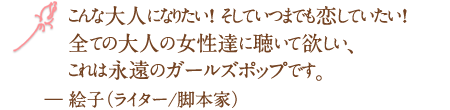 こんな大人になりたい！ そしていつまでも恋していたい！全ての大人の女性達に聴いて欲しい、これは永遠のガールズポップです。― 絵子（ライター/脚本家）