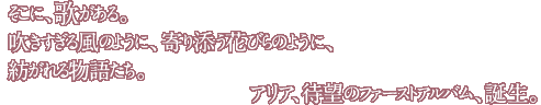 そこに、歌がある。吹きすぎる風のように、寄り添う花びらのように、紡がれる物語たち。アリア、待望のファーストアルバム、誕生。