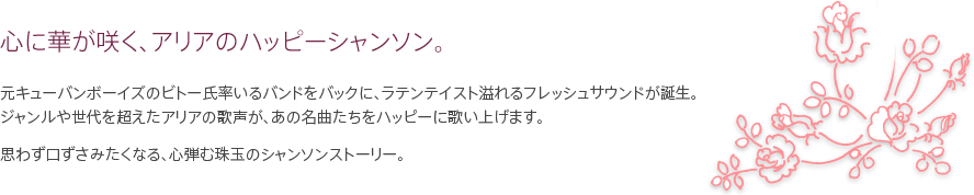 心に華が咲く、アリアのハッピーシャンソン。元キューバンボーイズのビトー氏率いるバンドをバックに、ラテンテイスト溢れるフレッシュサウンドが誕生。ジャンルや世代を超えたアリアの歌声が、あの名曲たちをハッピーに歌い上げます。思わず口ずさみたくなる、心弾む珠玉のシャンソンストーリー。